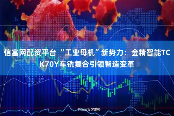 信富网配资平台 “工业母机”新势力：金精智能TCK70Y车铣复合引领智造变革