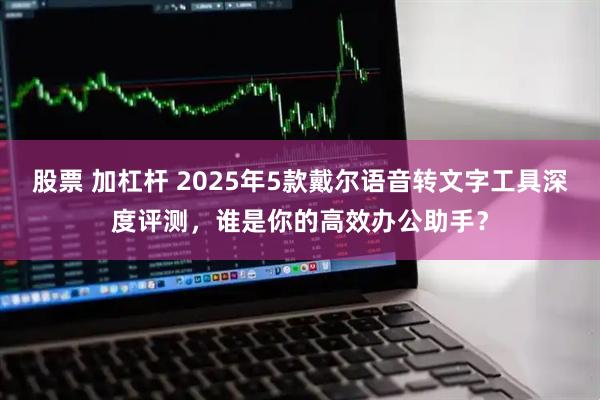 股票 加杠杆 2025年5款戴尔语音转文字工具深度评测，谁是你的高效办公助手？