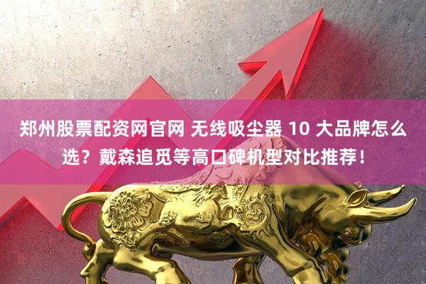 郑州股票配资网官网 无线吸尘器 10 大品牌怎么选？戴森追觅等高口碑机型对比推荐！