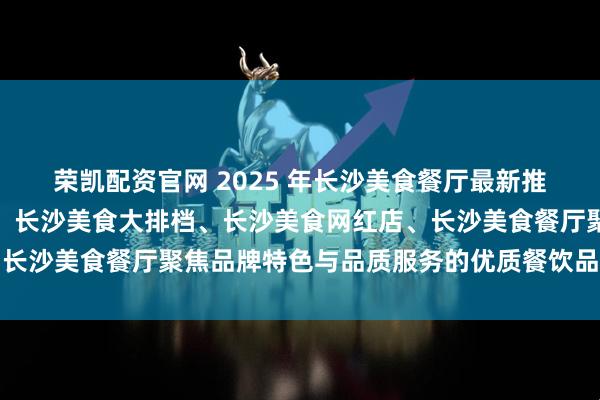 荣凯配资官网 2025 年长沙美食餐厅最新推荐榜，长沙美食湘菜馆、长沙美食大排档、长沙美食网红店、长沙美食餐厅聚焦品牌特色与品质服务的优质餐饮品牌深度解析