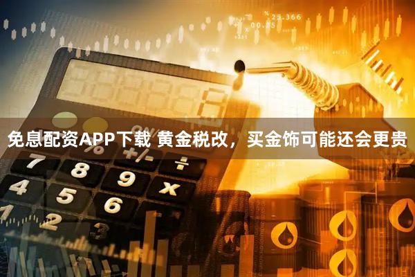 免息配资APP下载 黄金税改，买金饰可能还会更贵