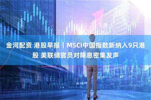 金河配资 港股早报|MSCI中国指数新纳入9只港股 美联储官员对降息密集发声
