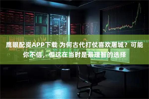 鹰眼配资APP下载 为何古代打仗喜欢屠城？可能你不信，但这在当时是最理智的选择