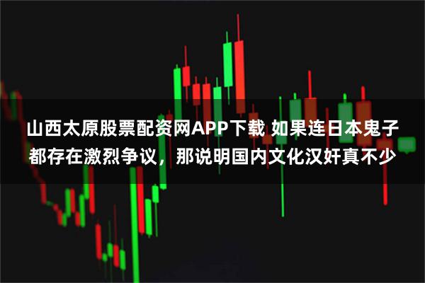 山西太原股票配资网APP下载 如果连日本鬼子都存在激烈争议，那说明国内文化汉奸真不少