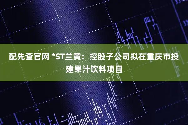 配先查官网 *ST兰黄：控股子公司拟在重庆市投建果汁饮料项目