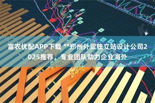 富农优配APP下载 **郑州外贸独立站设计公司2025推荐，专业团队助力企业海外