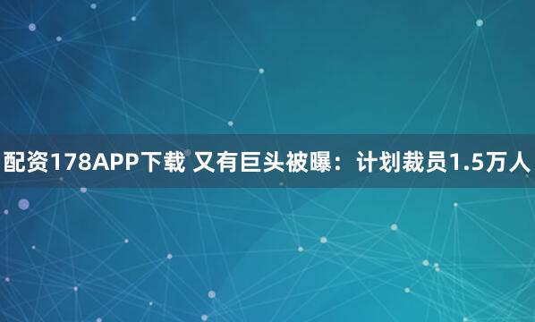配资178APP下载 又有巨头被曝：计划裁员1.5万人