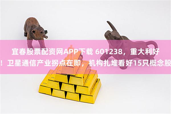 宜春股票配资网APP下载 601238，重大利好！卫星通信产业拐点在即，机构扎堆看好15只概念股