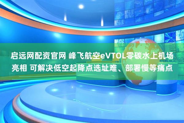 启远网配资官网 峰飞航空eVTOL零碳水上机场亮相 可解决低空起降点选址难、部署慢等痛点