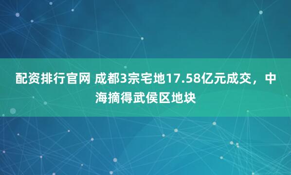 配资排行官网 成都3宗宅地17.58亿元成交，中海摘得武侯区地块