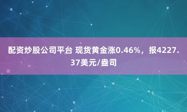 配资炒股公司平台 现货黄金涨0.46%，报4227.37美元/盎司