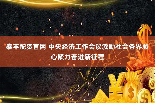 泰丰配资官网 中央经济工作会议激励社会各界凝心聚力奋进新征程