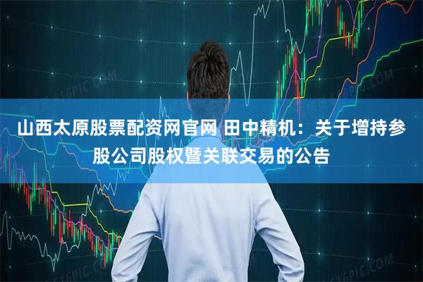 山西太原股票配资网官网 田中精机：关于增持参股公司股权暨关联交易的公告