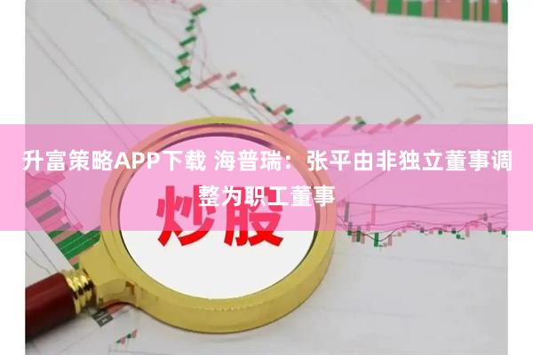 升富策略APP下载 海普瑞：张平由非独立董事调整为职工董事