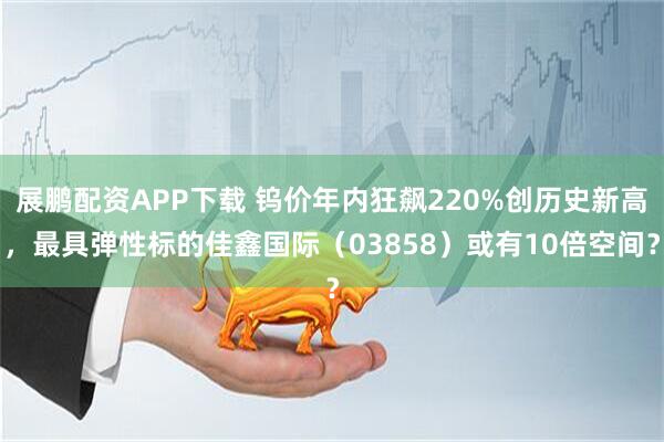 展鹏配资APP下载 钨价年内狂飙220%创历史新高，最具弹性标的佳鑫国际（03858）或有10倍空间？