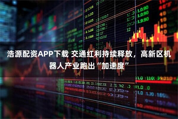 浩源配资APP下载 交通红利持续释放，高新区机器人产业跑出“加速度”
