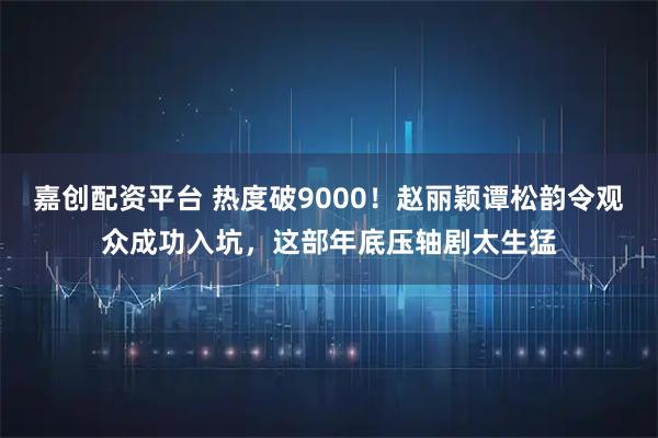 嘉创配资平台 热度破9000！赵丽颖谭松韵令观众成功入坑，这部年底压轴剧太生猛