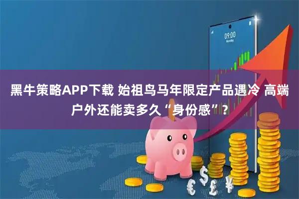黑牛策略APP下载 始祖鸟马年限定产品遇冷 高端户外还能卖多久“身份感”？