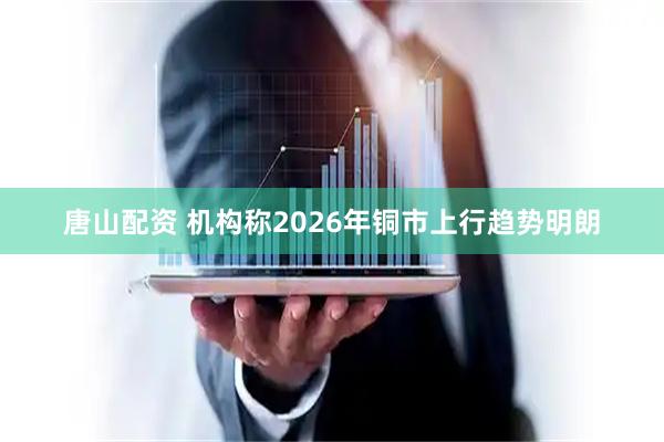 唐山配资 机构称2026年铜市上行趋势明朗