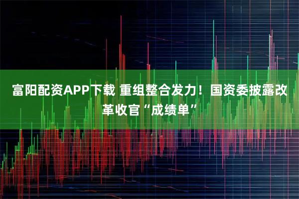 富阳配资APP下载 重组整合发力！国资委披露改革收官“成绩单”