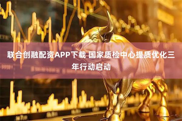 联合创融配资APP下载 国家质检中心提质优化三年行动启动