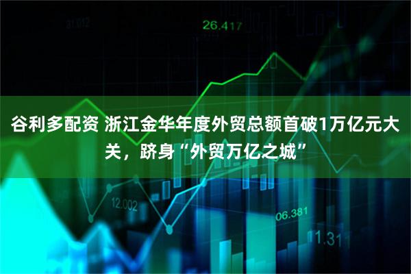 谷利多配资 浙江金华年度外贸总额首破1万亿元大关，跻身“外贸万亿之城”