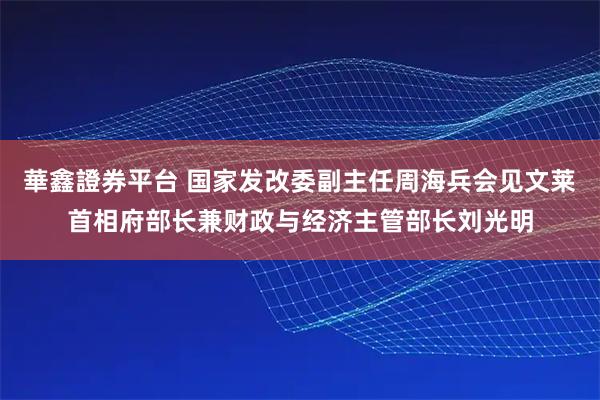 華鑫證券平台 国家发改委副主任周海兵会见文莱首相府部长兼财政与经济主管部长刘光明