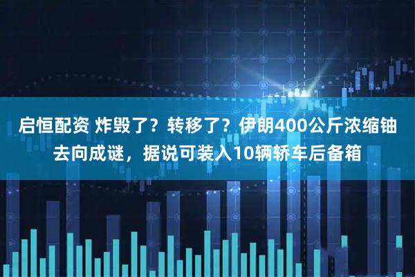 启恒配资 炸毁了？转移了？伊朗400公斤浓缩铀去向成谜，据说可装入10辆轿车后备箱