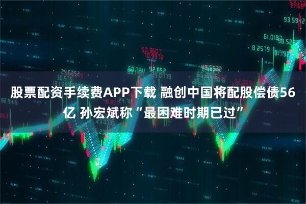 股票配资手续费APP下载 融创中国将配股偿债56亿 孙宏斌称“最困难时期已过”