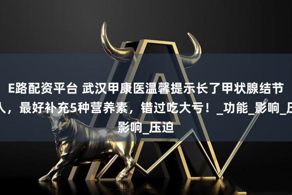 E路配资平台 武汉甲康医温馨提示长了甲状腺结节的人，最好补充5种营养素，错过吃大亏！_功能_影响_压迫