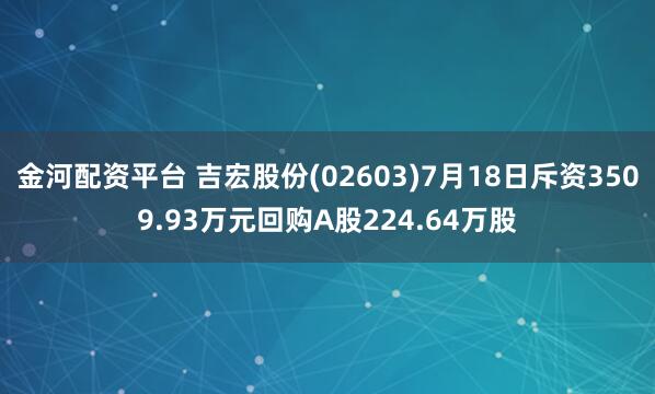 金河配资平台 吉宏股份(02603)7月18日斥资3509.93万元回购A股224.64万股