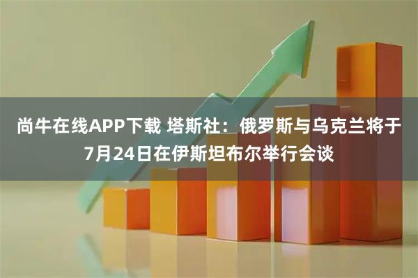 尚牛在线APP下载 塔斯社：俄罗斯与乌克兰将于7月24日在伊斯坦布尔举行会谈