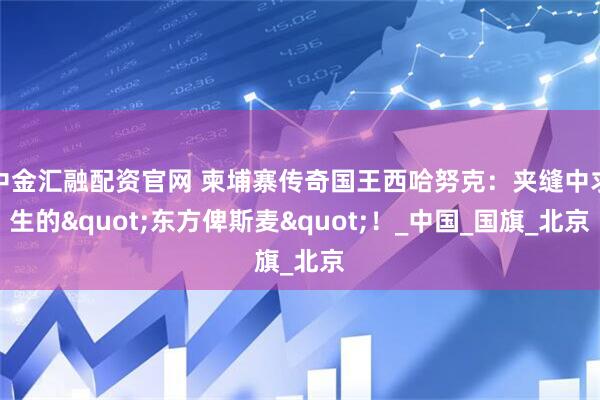 中金汇融配资官网 柬埔寨传奇国王西哈努克：夹缝中求生的"东方俾斯麦"！_中国_国旗_北京