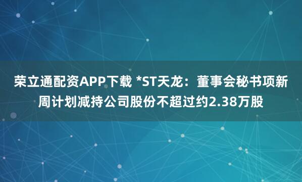 荣立通配资APP下载 *ST天龙：董事会秘书项新周计划减持公司股份不超过约2.38万股