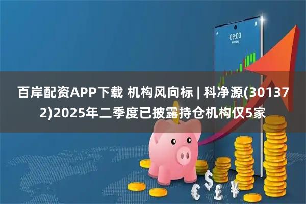 百岸配资APP下载 机构风向标 | 科净源(301372)2025年二季度已披露持仓机构仅5家