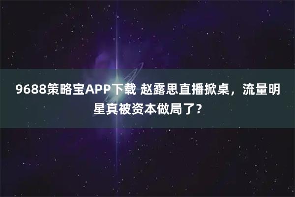 9688策略宝APP下载 赵露思直播掀桌，流量明星真被资本做局了？