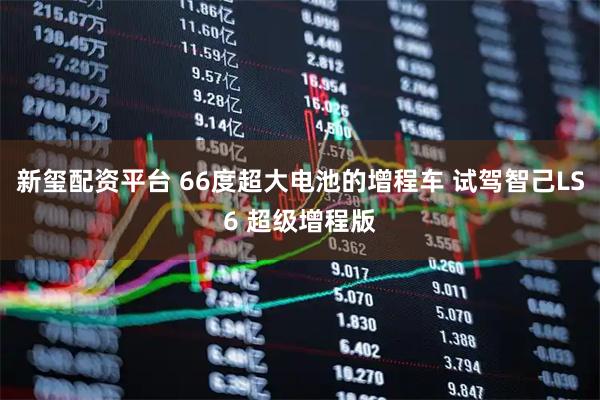 新玺配资平台 66度超大电池的增程车 试驾智己LS6 超级增程版