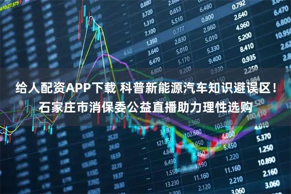 给人配资APP下载 科普新能源汽车知识避误区！石家庄市消保委公益直播助力理性选购