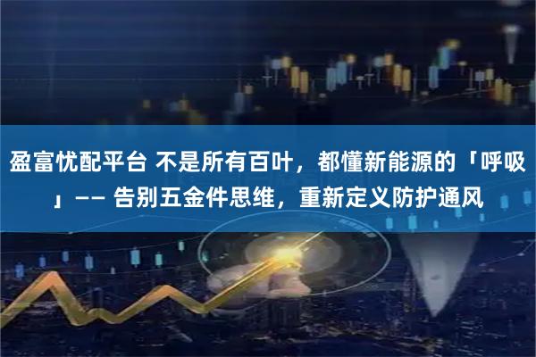 盈富忧配平台 不是所有百叶，都懂新能源的「呼吸」—— 告别五金件思维，重新定义防护通风
