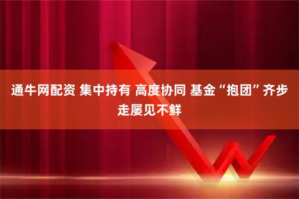 通牛网配资 集中持有 高度协同 基金“抱团”齐步走屡见不鲜