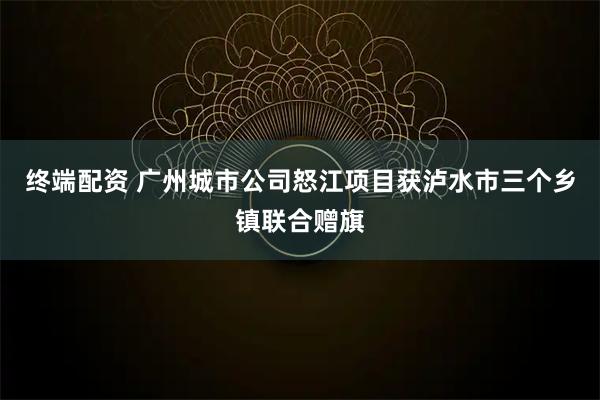 终端配资 广州城市公司怒江项目获泸水市三个乡镇联合赠旗