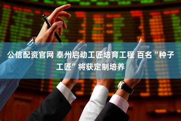 公信配资官网 泰州启动工匠培育工程 百名“种子工匠”将获定制培养