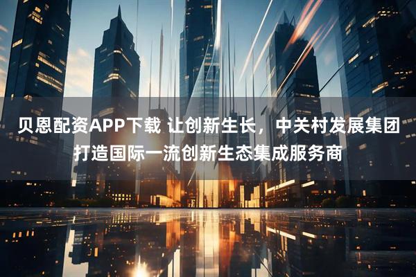 贝恩配资APP下载 让创新生长，中关村发展集团打造国际一流创新生态集成服务商